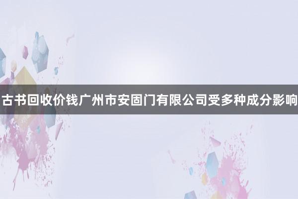 古书回收价钱广州市安固门有限公司受多种成分影响